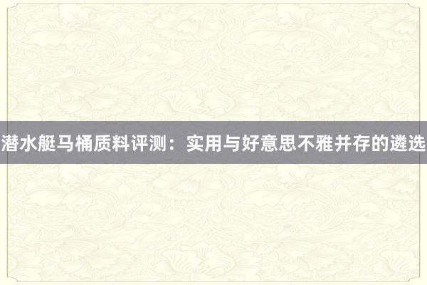 潜水艇马桶质料评测：实用与好意思不雅并存的遴选